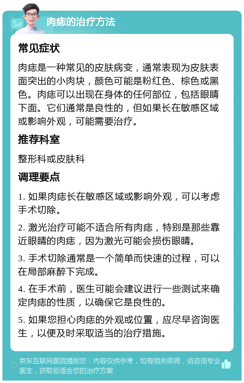 肉痣的治疗方法 常见症状 肉痣是一种常见的皮肤病变，通常表现为皮肤表面突出的小肉块，颜色可能是粉红色、棕色或黑色。肉痣可以出现在身体的任何部位，包括眼睛下面。它们通常是良性的，但如果长在敏感区域或影响外观，可能需要治疗。 推荐科室 整形科或皮肤科 调理要点 1. 如果肉痣长在敏感区域或影响外观，可以考虑手术切除。 2. 激光治疗可能不适合所有肉痣，特别是那些靠近眼睛的肉痣，因为激光可能会损伤眼睛。 3. 手术切除通常是一个简单而快速的过程，可以在局部麻醉下完成。 4. 在手术前，医生可能会建议进行一些测试来确定肉痣的性质，以确保它是良性的。 5. 如果您担心肉痣的外观或位置，应尽早咨询医生，以便及时采取适当的治疗措施。