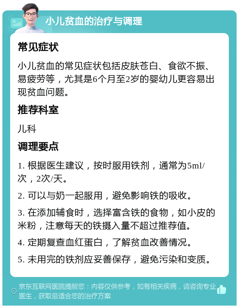 小儿贫血的治疗与调理 常见症状 小儿贫血的常见症状包括皮肤苍白、食欲不振、易疲劳等，尤其是6个月至2岁的婴幼儿更容易出现贫血问题。 推荐科室 儿科 调理要点 1. 根据医生建议，按时服用铁剂，通常为5ml/次，2次/天。 2. 可以与奶一起服用，避免影响铁的吸收。 3. 在添加辅食时，选择富含铁的食物，如小皮的米粉，注意每天的铁摄入量不超过推荐值。 4. 定期复查血红蛋白，了解贫血改善情况。 5. 未用完的铁剂应妥善保存，避免污染和变质。