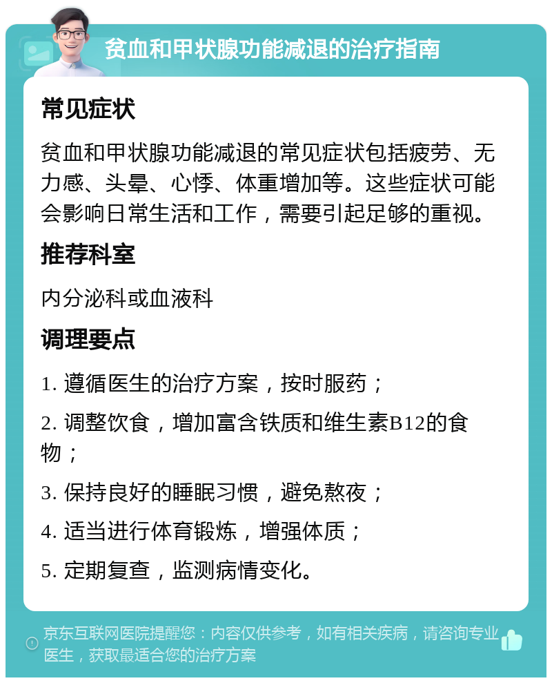 贫血和甲状腺功能减退的治疗指南 常见症状 贫血和甲状腺功能减退的常见症状包括疲劳、无力感、头晕、心悸、体重增加等。这些症状可能会影响日常生活和工作，需要引起足够的重视。 推荐科室 内分泌科或血液科 调理要点 1. 遵循医生的治疗方案，按时服药； 2. 调整饮食，增加富含铁质和维生素B12的食物； 3. 保持良好的睡眠习惯，避免熬夜； 4. 适当进行体育锻炼，增强体质； 5. 定期复查，监测病情变化。