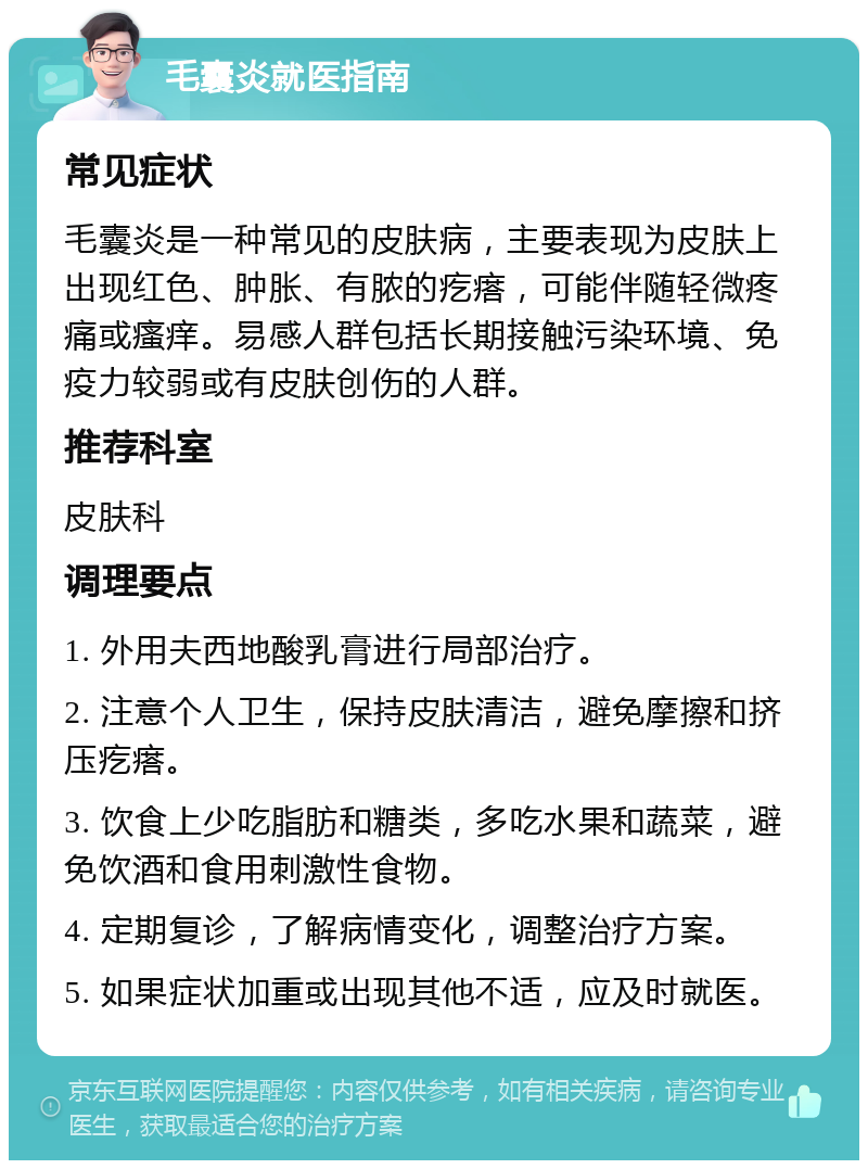 毛囊炎就医指南 常见症状 毛囊炎是一种常见的皮肤病，主要表现为皮肤上出现红色、肿胀、有脓的疙瘩，可能伴随轻微疼痛或瘙痒。易感人群包括长期接触污染环境、免疫力较弱或有皮肤创伤的人群。 推荐科室 皮肤科 调理要点 1. 外用夫西地酸乳膏进行局部治疗。 2. 注意个人卫生，保持皮肤清洁，避免摩擦和挤压疙瘩。 3. 饮食上少吃脂肪和糖类，多吃水果和蔬菜，避免饮酒和食用刺激性食物。 4. 定期复诊，了解病情变化，调整治疗方案。 5. 如果症状加重或出现其他不适，应及时就医。