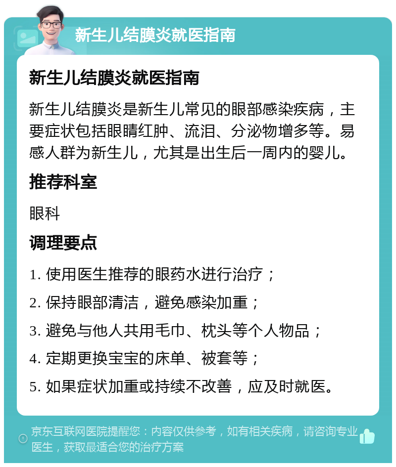 新生儿结膜炎就医指南 新生儿结膜炎就医指南 新生儿结膜炎是新生儿常见的眼部感染疾病，主要症状包括眼睛红肿、流泪、分泌物增多等。易感人群为新生儿，尤其是出生后一周内的婴儿。 推荐科室 眼科 调理要点 1. 使用医生推荐的眼药水进行治疗； 2. 保持眼部清洁，避免感染加重； 3. 避免与他人共用毛巾、枕头等个人物品； 4. 定期更换宝宝的床单、被套等； 5. 如果症状加重或持续不改善，应及时就医。