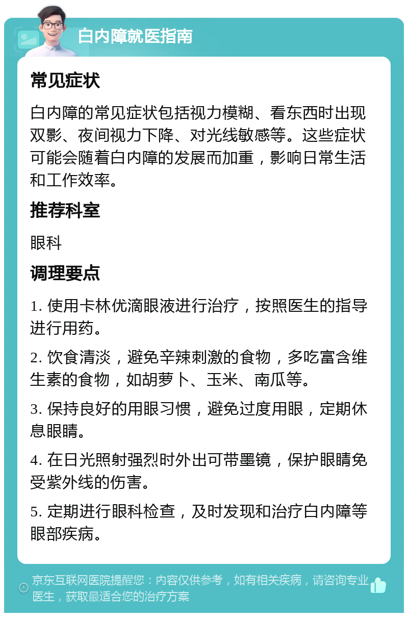 白内障就医指南 常见症状 白内障的常见症状包括视力模糊、看东西时出现双影、夜间视力下降、对光线敏感等。这些症状可能会随着白内障的发展而加重，影响日常生活和工作效率。 推荐科室 眼科 调理要点 1. 使用卡林优滴眼液进行治疗，按照医生的指导进行用药。 2. 饮食清淡，避免辛辣刺激的食物，多吃富含维生素的食物，如胡萝卜、玉米、南瓜等。 3. 保持良好的用眼习惯，避免过度用眼，定期休息眼睛。 4. 在日光照射强烈时外出可带墨镜，保护眼睛免受紫外线的伤害。 5. 定期进行眼科检查，及时发现和治疗白内障等眼部疾病。