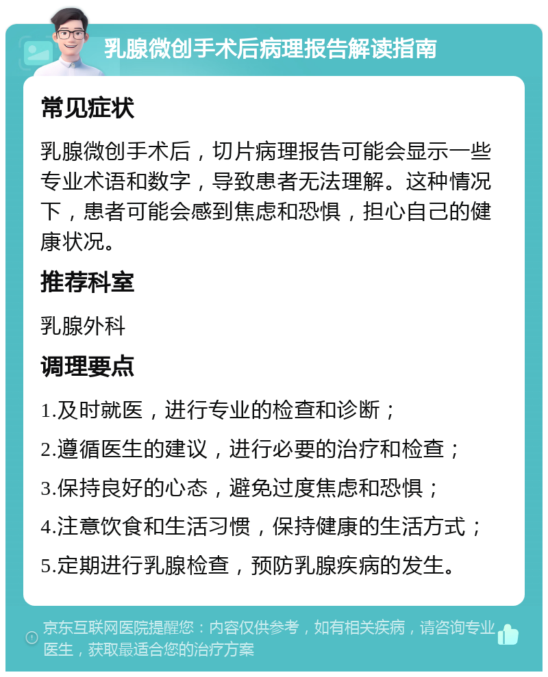 乳腺微创手术后病理报告解读指南 常见症状 乳腺微创手术后，切片病理报告可能会显示一些专业术语和数字，导致患者无法理解。这种情况下，患者可能会感到焦虑和恐惧，担心自己的健康状况。 推荐科室 乳腺外科 调理要点 1.及时就医，进行专业的检查和诊断； 2.遵循医生的建议，进行必要的治疗和检查； 3.保持良好的心态，避免过度焦虑和恐惧； 4.注意饮食和生活习惯，保持健康的生活方式； 5.定期进行乳腺检查，预防乳腺疾病的发生。