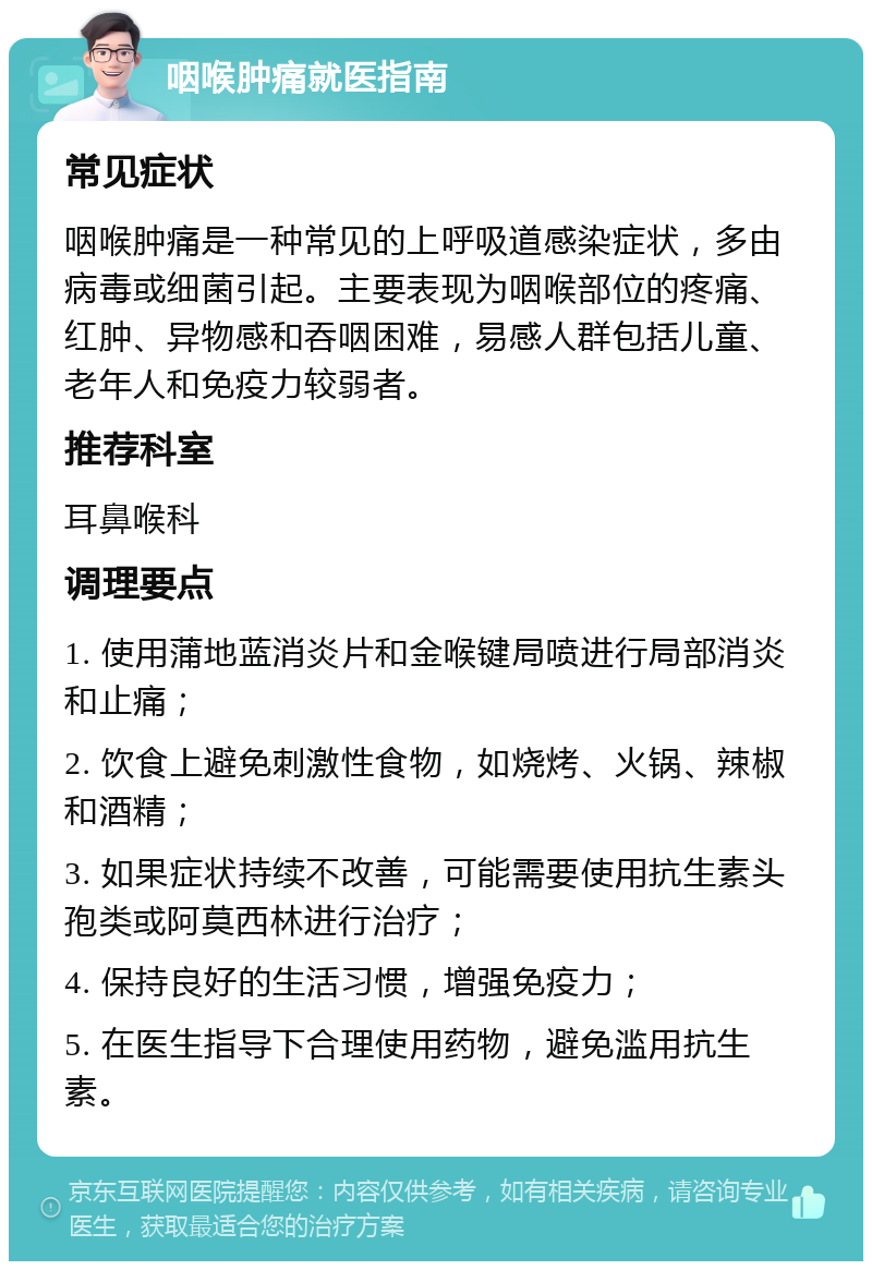 咽喉肿痛就医指南 常见症状 咽喉肿痛是一种常见的上呼吸道感染症状，多由病毒或细菌引起。主要表现为咽喉部位的疼痛、红肿、异物感和吞咽困难，易感人群包括儿童、老年人和免疫力较弱者。 推荐科室 耳鼻喉科 调理要点 1. 使用蒲地蓝消炎片和金喉键局喷进行局部消炎和止痛； 2. 饮食上避免刺激性食物，如烧烤、火锅、辣椒和酒精； 3. 如果症状持续不改善，可能需要使用抗生素头孢类或阿莫西林进行治疗； 4. 保持良好的生活习惯，增强免疫力； 5. 在医生指导下合理使用药物，避免滥用抗生素。