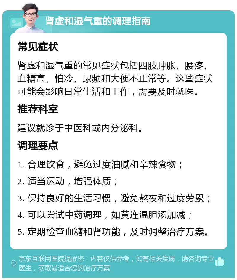 肾虚和湿气重的调理指南 常见症状 肾虚和湿气重的常见症状包括四肢肿胀、腰疼、血糖高、怕冷、尿频和大便不正常等。这些症状可能会影响日常生活和工作，需要及时就医。 推荐科室 建议就诊于中医科或内分泌科。 调理要点 1. 合理饮食，避免过度油腻和辛辣食物； 2. 适当运动，增强体质； 3. 保持良好的生活习惯，避免熬夜和过度劳累； 4. 可以尝试中药调理，如黄连温胆汤加减； 5. 定期检查血糖和肾功能，及时调整治疗方案。