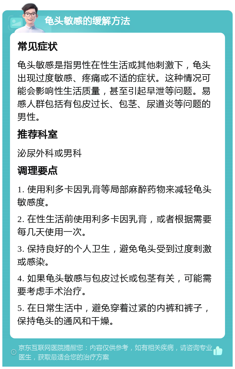 龟头敏感的缓解方法 常见症状 龟头敏感是指男性在性生活或其他刺激下，龟头出现过度敏感、疼痛或不适的症状。这种情况可能会影响性生活质量，甚至引起早泄等问题。易感人群包括有包皮过长、包茎、尿道炎等问题的男性。 推荐科室 泌尿外科或男科 调理要点 1. 使用利多卡因乳膏等局部麻醉药物来减轻龟头敏感度。 2. 在性生活前使用利多卡因乳膏，或者根据需要每几天使用一次。 3. 保持良好的个人卫生，避免龟头受到过度刺激或感染。 4. 如果龟头敏感与包皮过长或包茎有关，可能需要考虑手术治疗。 5. 在日常生活中，避免穿着过紧的内裤和裤子，保持龟头的通风和干燥。