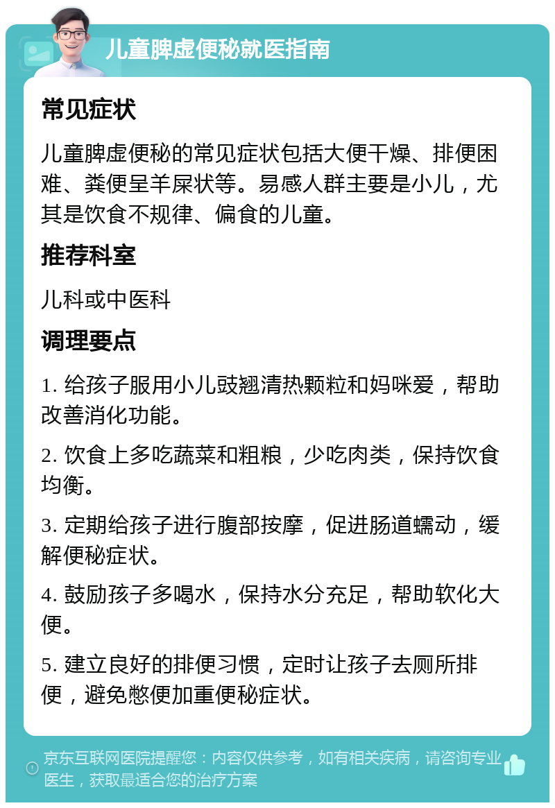 儿童脾虚便秘就医指南 常见症状 儿童脾虚便秘的常见症状包括大便干燥、排便困难、粪便呈羊屎状等。易感人群主要是小儿，尤其是饮食不规律、偏食的儿童。 推荐科室 儿科或中医科 调理要点 1. 给孩子服用小儿豉翘清热颗粒和妈咪爱，帮助改善消化功能。 2. 饮食上多吃蔬菜和粗粮，少吃肉类，保持饮食均衡。 3. 定期给孩子进行腹部按摩，促进肠道蠕动，缓解便秘症状。 4. 鼓励孩子多喝水，保持水分充足，帮助软化大便。 5. 建立良好的排便习惯，定时让孩子去厕所排便，避免憋便加重便秘症状。