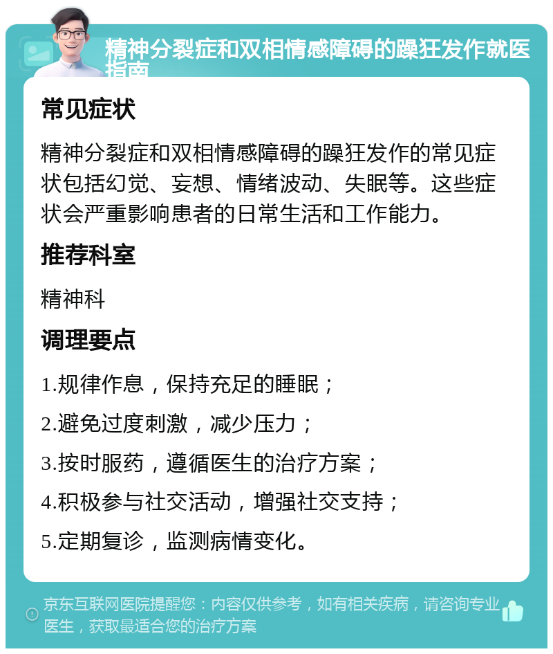 精神分裂症和双相情感障碍的躁狂发作就医指南 常见症状 精神分裂症和双相情感障碍的躁狂发作的常见症状包括幻觉、妄想、情绪波动、失眠等。这些症状会严重影响患者的日常生活和工作能力。 推荐科室 精神科 调理要点 1.规律作息，保持充足的睡眠； 2.避免过度刺激，减少压力； 3.按时服药，遵循医生的治疗方案； 4.积极参与社交活动，增强社交支持； 5.定期复诊，监测病情变化。