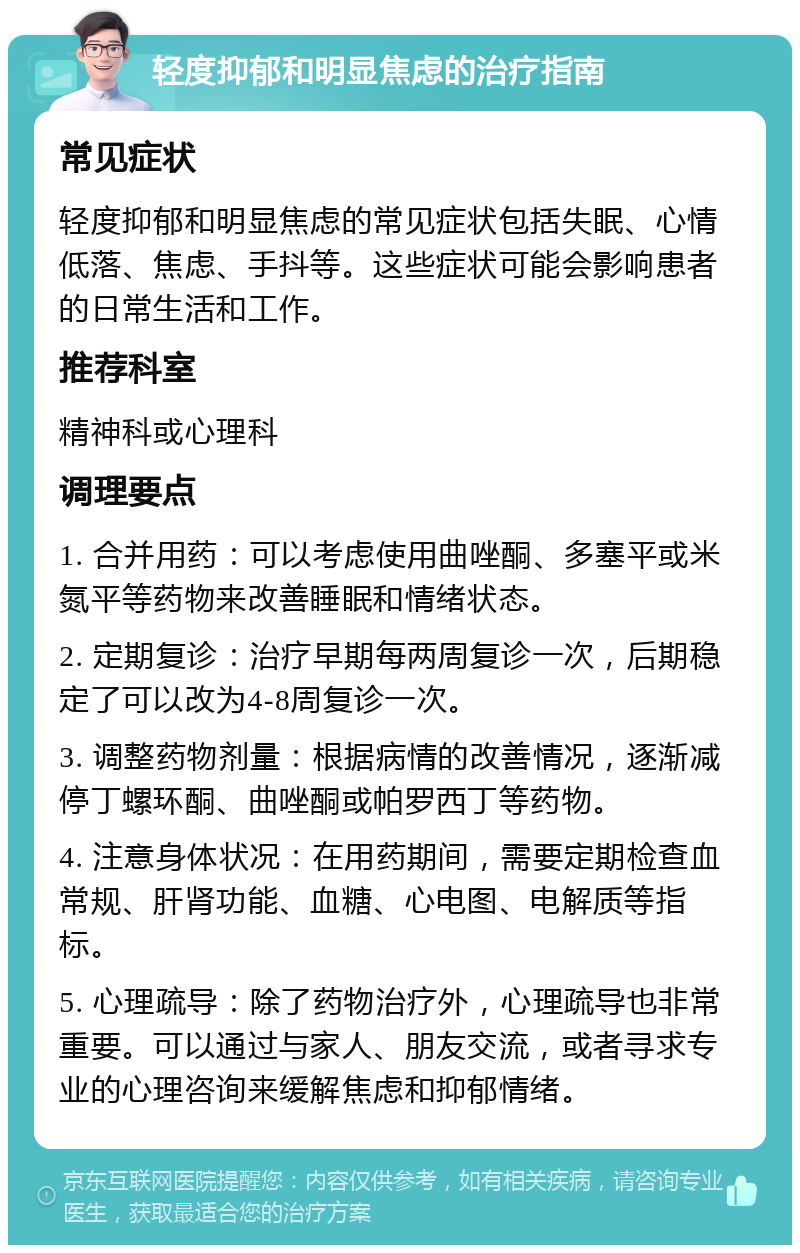 轻度抑郁和明显焦虑的治疗指南 常见症状 轻度抑郁和明显焦虑的常见症状包括失眠、心情低落、焦虑、手抖等。这些症状可能会影响患者的日常生活和工作。 推荐科室 精神科或心理科 调理要点 1. 合并用药：可以考虑使用曲唑酮、多塞平或米氮平等药物来改善睡眠和情绪状态。 2. 定期复诊：治疗早期每两周复诊一次，后期稳定了可以改为4-8周复诊一次。 3. 调整药物剂量：根据病情的改善情况，逐渐减停丁螺环酮、曲唑酮或帕罗西丁等药物。 4. 注意身体状况：在用药期间，需要定期检查血常规、肝肾功能、血糖、心电图、电解质等指标。 5. 心理疏导：除了药物治疗外，心理疏导也非常重要。可以通过与家人、朋友交流，或者寻求专业的心理咨询来缓解焦虑和抑郁情绪。