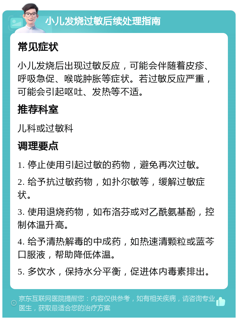 小儿发烧过敏后续处理指南 常见症状 小儿发烧后出现过敏反应，可能会伴随着皮疹、呼吸急促、喉咙肿胀等症状。若过敏反应严重，可能会引起呕吐、发热等不适。 推荐科室 儿科或过敏科 调理要点 1. 停止使用引起过敏的药物，避免再次过敏。 2. 给予抗过敏药物，如扑尔敏等，缓解过敏症状。 3. 使用退烧药物，如布洛芬或对乙酰氨基酚，控制体温升高。 4. 给予清热解毒的中成药，如热速清颗粒或蓝芩口服液，帮助降低体温。 5. 多饮水，保持水分平衡，促进体内毒素排出。