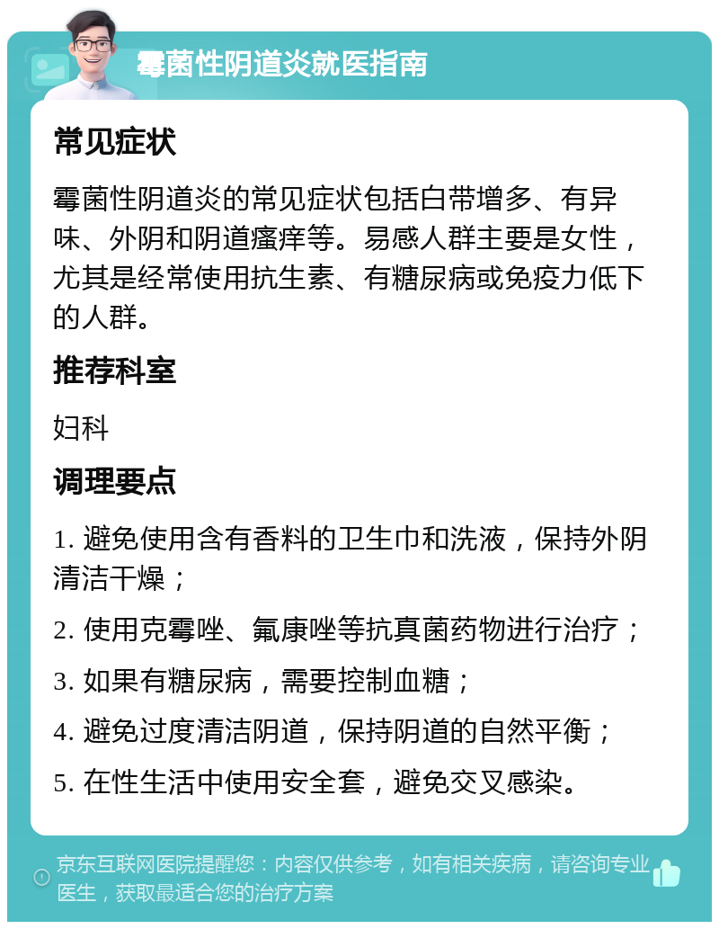 霉菌性阴道炎就医指南 常见症状 霉菌性阴道炎的常见症状包括白带增多、有异味、外阴和阴道瘙痒等。易感人群主要是女性，尤其是经常使用抗生素、有糖尿病或免疫力低下的人群。 推荐科室 妇科 调理要点 1. 避免使用含有香料的卫生巾和洗液，保持外阴清洁干燥； 2. 使用克霉唑、氟康唑等抗真菌药物进行治疗； 3. 如果有糖尿病，需要控制血糖； 4. 避免过度清洁阴道，保持阴道的自然平衡； 5. 在性生活中使用安全套，避免交叉感染。