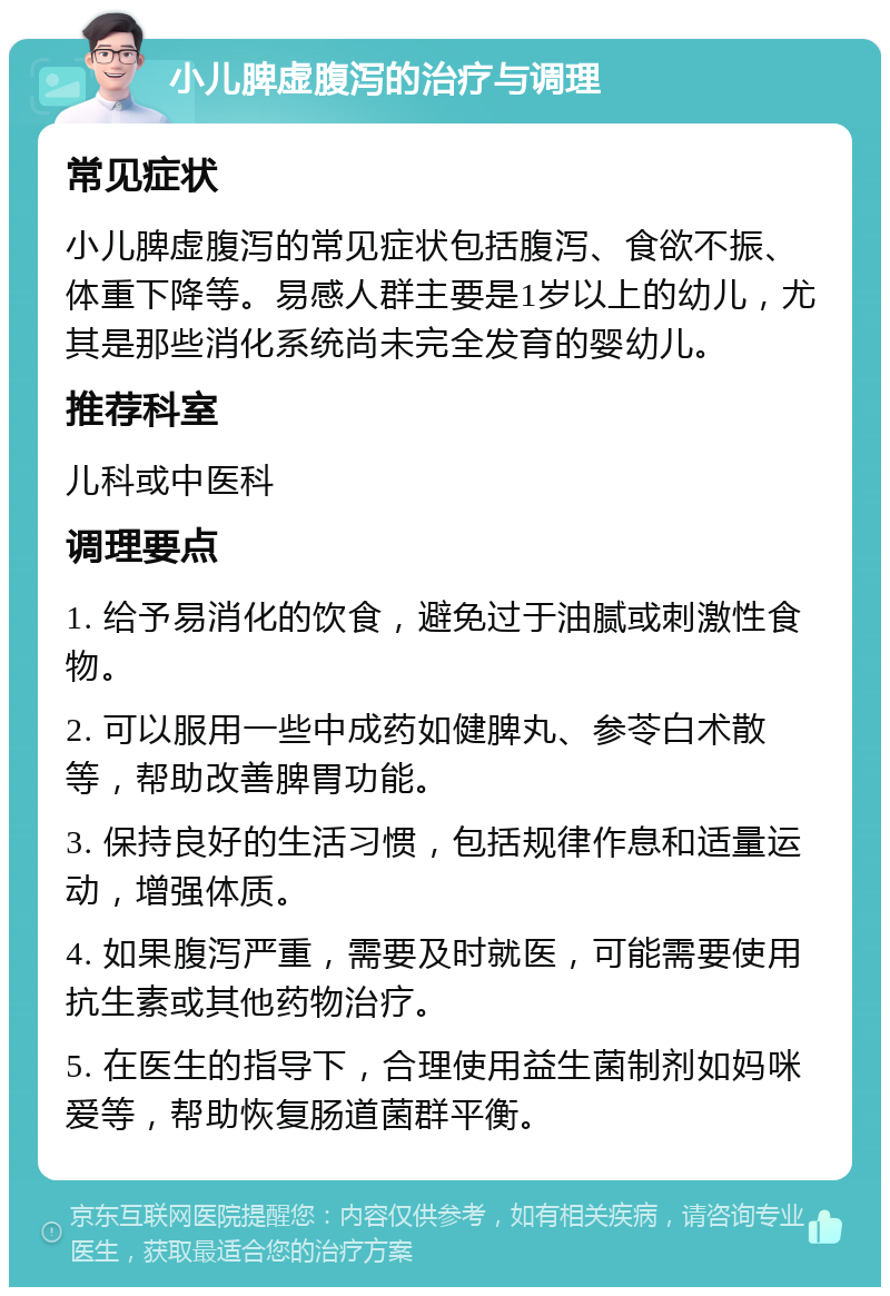 小儿脾虚腹泻的治疗与调理 常见症状 小儿脾虚腹泻的常见症状包括腹泻、食欲不振、体重下降等。易感人群主要是1岁以上的幼儿，尤其是那些消化系统尚未完全发育的婴幼儿。 推荐科室 儿科或中医科 调理要点 1. 给予易消化的饮食，避免过于油腻或刺激性食物。 2. 可以服用一些中成药如健脾丸、参苓白术散等，帮助改善脾胃功能。 3. 保持良好的生活习惯，包括规律作息和适量运动，增强体质。 4. 如果腹泻严重，需要及时就医，可能需要使用抗生素或其他药物治疗。 5. 在医生的指导下，合理使用益生菌制剂如妈咪爱等，帮助恢复肠道菌群平衡。