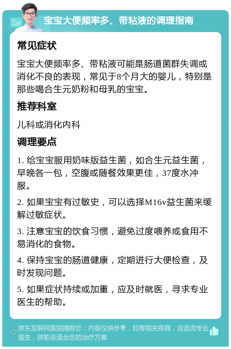 宝宝大便频率多、带粘液的调理指南 常见症状 宝宝大便频率多、带粘液可能是肠道菌群失调或消化不良的表现，常见于8个月大的婴儿，特别是那些喝合生元奶粉和母乳的宝宝。 推荐科室 儿科或消化内科 调理要点 1. 给宝宝服用奶味版益生菌，如合生元益生菌，早晚各一包，空腹或随餐效果更佳，37度水冲服。 2. 如果宝宝有过敏史，可以选择M16v益生菌来缓解过敏症状。 3. 注意宝宝的饮食习惯，避免过度喂养或食用不易消化的食物。 4. 保持宝宝的肠道健康，定期进行大便检查，及时发现问题。 5. 如果症状持续或加重，应及时就医，寻求专业医生的帮助。