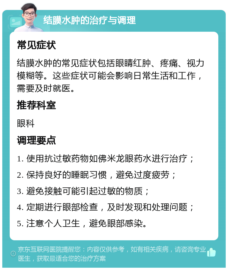 结膜水肿的治疗与调理 常见症状 结膜水肿的常见症状包括眼睛红肿、疼痛、视力模糊等。这些症状可能会影响日常生活和工作，需要及时就医。 推荐科室 眼科 调理要点 1. 使用抗过敏药物如佛米龙眼药水进行治疗； 2. 保持良好的睡眠习惯，避免过度疲劳； 3. 避免接触可能引起过敏的物质； 4. 定期进行眼部检查，及时发现和处理问题； 5. 注意个人卫生，避免眼部感染。