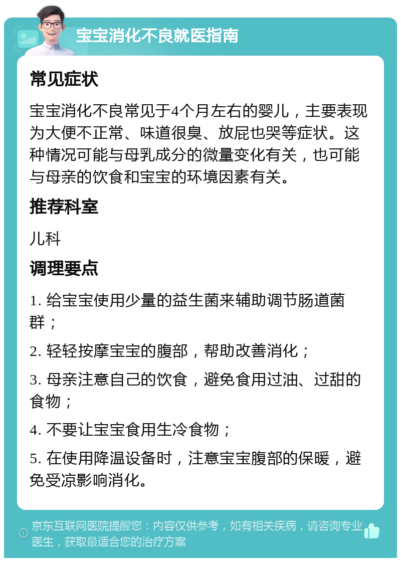 宝宝消化不良就医指南 常见症状 宝宝消化不良常见于4个月左右的婴儿，主要表现为大便不正常、味道很臭、放屁也哭等症状。这种情况可能与母乳成分的微量变化有关，也可能与母亲的饮食和宝宝的环境因素有关。 推荐科室 儿科 调理要点 1. 给宝宝使用少量的益生菌来辅助调节肠道菌群； 2. 轻轻按摩宝宝的腹部，帮助改善消化； 3. 母亲注意自己的饮食，避免食用过油、过甜的食物； 4. 不要让宝宝食用生冷食物； 5. 在使用降温设备时，注意宝宝腹部的保暖，避免受凉影响消化。