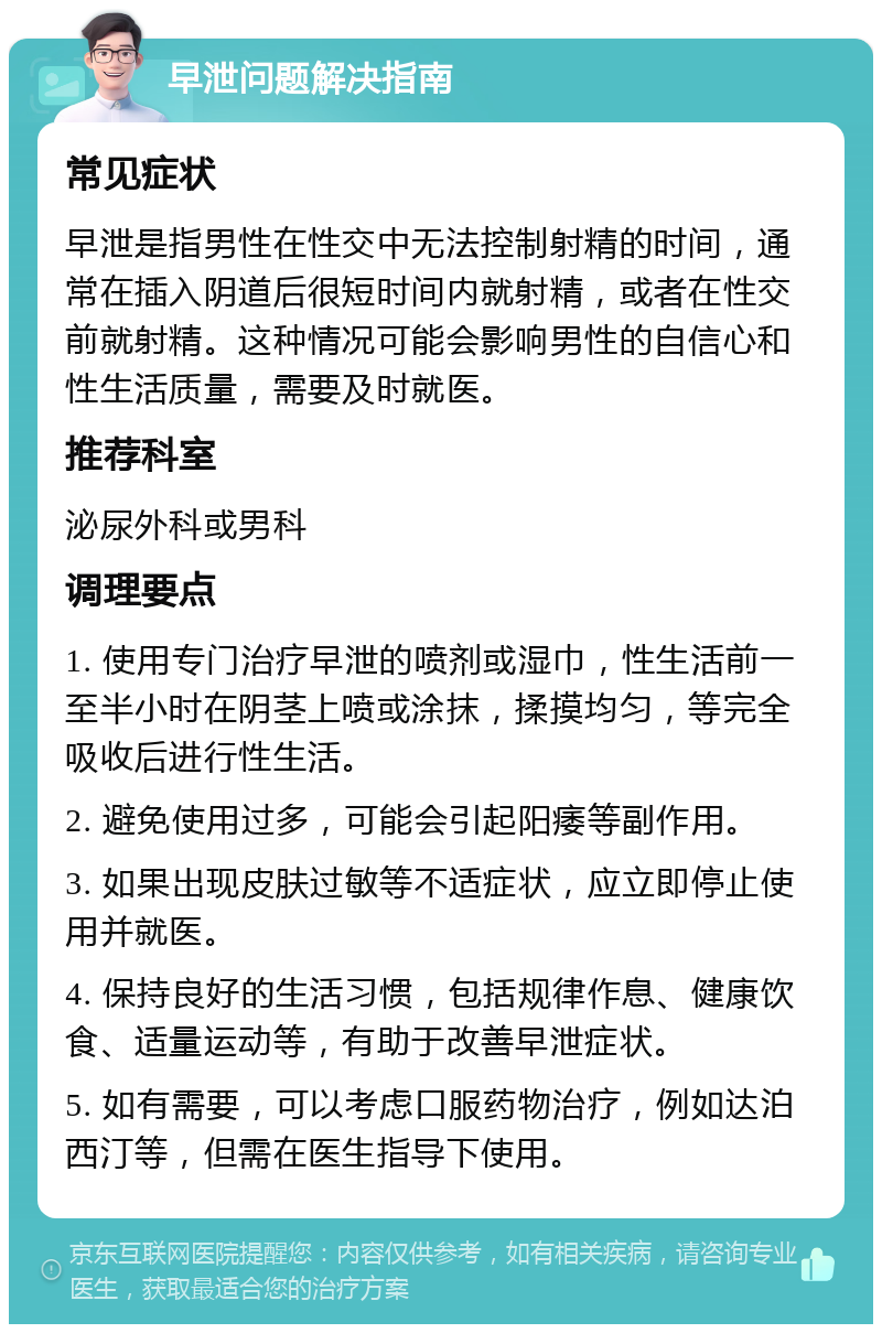 早泄问题解决指南 常见症状 早泄是指男性在性交中无法控制射精的时间，通常在插入阴道后很短时间内就射精，或者在性交前就射精。这种情况可能会影响男性的自信心和性生活质量，需要及时就医。 推荐科室 泌尿外科或男科 调理要点 1. 使用专门治疗早泄的喷剂或湿巾，性生活前一至半小时在阴茎上喷或涂抹，揉摸均匀，等完全吸收后进行性生活。 2. 避免使用过多，可能会引起阳痿等副作用。 3. 如果出现皮肤过敏等不适症状，应立即停止使用并就医。 4. 保持良好的生活习惯，包括规律作息、健康饮食、适量运动等，有助于改善早泄症状。 5. 如有需要，可以考虑口服药物治疗，例如达泊西汀等，但需在医生指导下使用。