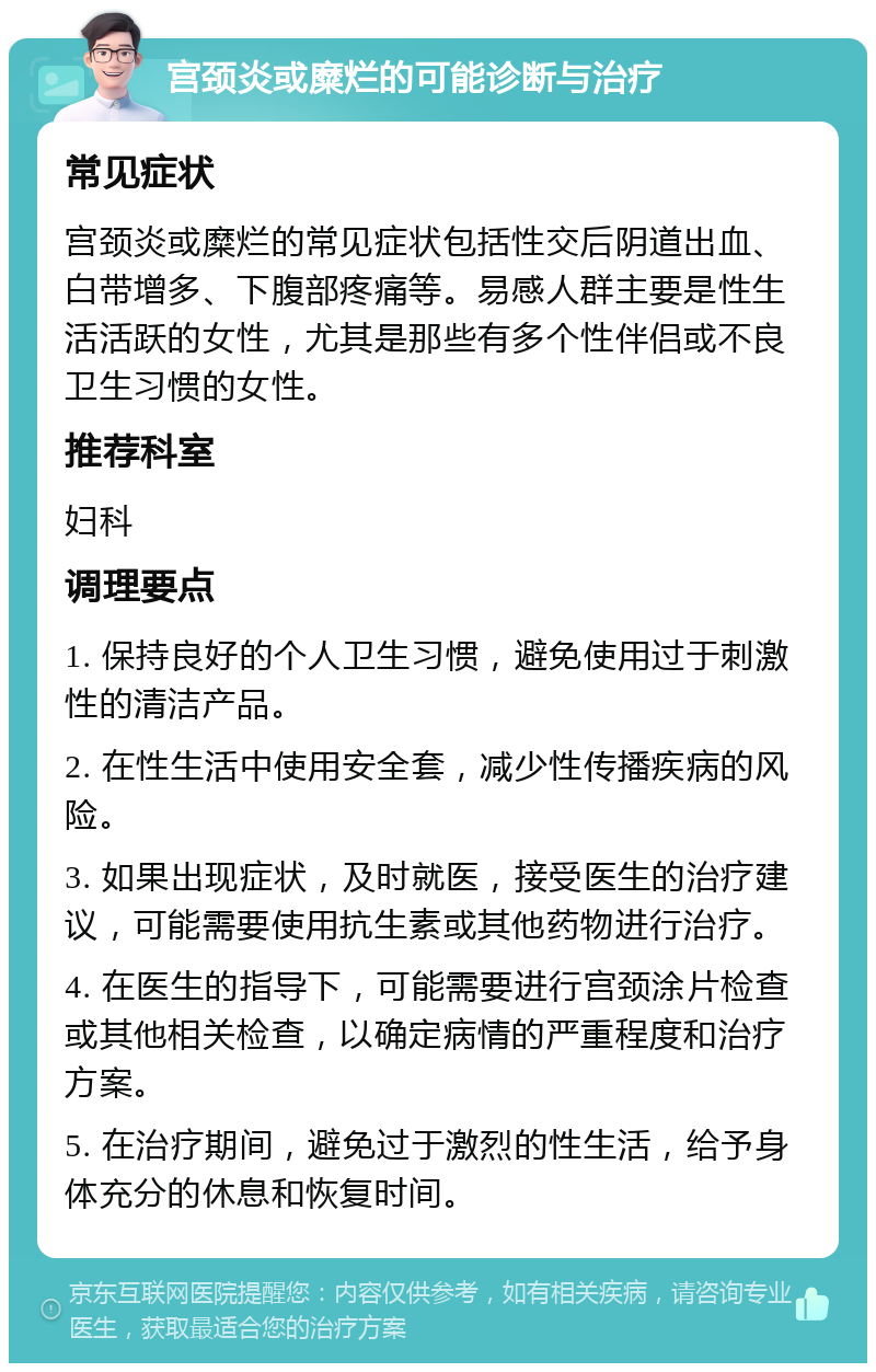 宫颈炎或糜烂的可能诊断与治疗 常见症状 宫颈炎或糜烂的常见症状包括性交后阴道出血、白带增多、下腹部疼痛等。易感人群主要是性生活活跃的女性，尤其是那些有多个性伴侣或不良卫生习惯的女性。 推荐科室 妇科 调理要点 1. 保持良好的个人卫生习惯，避免使用过于刺激性的清洁产品。 2. 在性生活中使用安全套，减少性传播疾病的风险。 3. 如果出现症状，及时就医，接受医生的治疗建议，可能需要使用抗生素或其他药物进行治疗。 4. 在医生的指导下，可能需要进行宫颈涂片检查或其他相关检查，以确定病情的严重程度和治疗方案。 5. 在治疗期间，避免过于激烈的性生活，给予身体充分的休息和恢复时间。