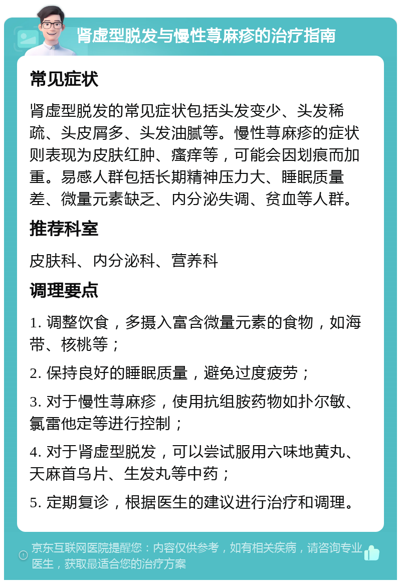 肾虚型脱发与慢性荨麻疹的治疗指南 常见症状 肾虚型脱发的常见症状包括头发变少、头发稀疏、头皮屑多、头发油腻等。慢性荨麻疹的症状则表现为皮肤红肿、瘙痒等，可能会因划痕而加重。易感人群包括长期精神压力大、睡眠质量差、微量元素缺乏、内分泌失调、贫血等人群。 推荐科室 皮肤科、内分泌科、营养科 调理要点 1. 调整饮食，多摄入富含微量元素的食物，如海带、核桃等； 2. 保持良好的睡眠质量，避免过度疲劳； 3. 对于慢性荨麻疹，使用抗组胺药物如扑尔敏、氯雷他定等进行控制； 4. 对于肾虚型脱发，可以尝试服用六味地黄丸、天麻首乌片、生发丸等中药； 5. 定期复诊，根据医生的建议进行治疗和调理。