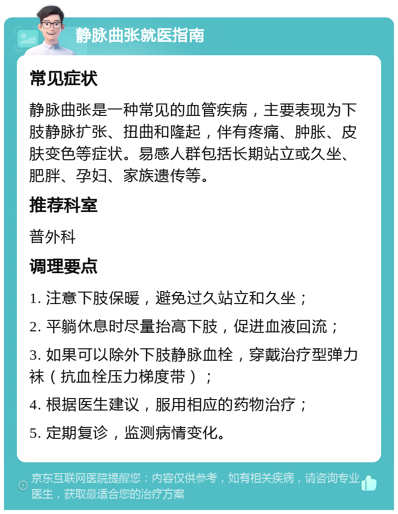 静脉曲张就医指南 常见症状 静脉曲张是一种常见的血管疾病，主要表现为下肢静脉扩张、扭曲和隆起，伴有疼痛、肿胀、皮肤变色等症状。易感人群包括长期站立或久坐、肥胖、孕妇、家族遗传等。 推荐科室 普外科 调理要点 1. 注意下肢保暖，避免过久站立和久坐； 2. 平躺休息时尽量抬高下肢，促进血液回流； 3. 如果可以除外下肢静脉血栓，穿戴治疗型弹力袜（抗血栓压力梯度带）； 4. 根据医生建议，服用相应的药物治疗； 5. 定期复诊，监测病情变化。