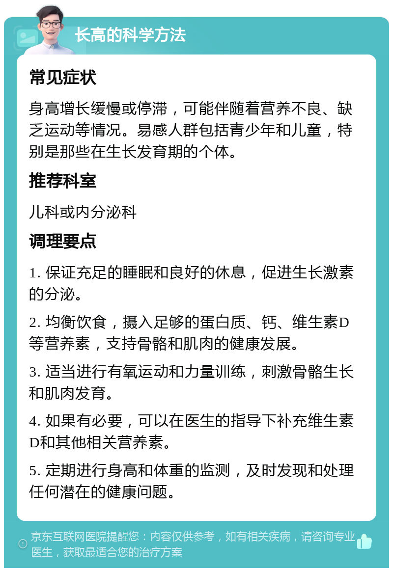 长高的科学方法 常见症状 身高增长缓慢或停滞，可能伴随着营养不良、缺乏运动等情况。易感人群包括青少年和儿童，特别是那些在生长发育期的个体。 推荐科室 儿科或内分泌科 调理要点 1. 保证充足的睡眠和良好的休息，促进生长激素的分泌。 2. 均衡饮食，摄入足够的蛋白质、钙、维生素D等营养素，支持骨骼和肌肉的健康发展。 3. 适当进行有氧运动和力量训练，刺激骨骼生长和肌肉发育。 4. 如果有必要，可以在医生的指导下补充维生素D和其他相关营养素。 5. 定期进行身高和体重的监测，及时发现和处理任何潜在的健康问题。