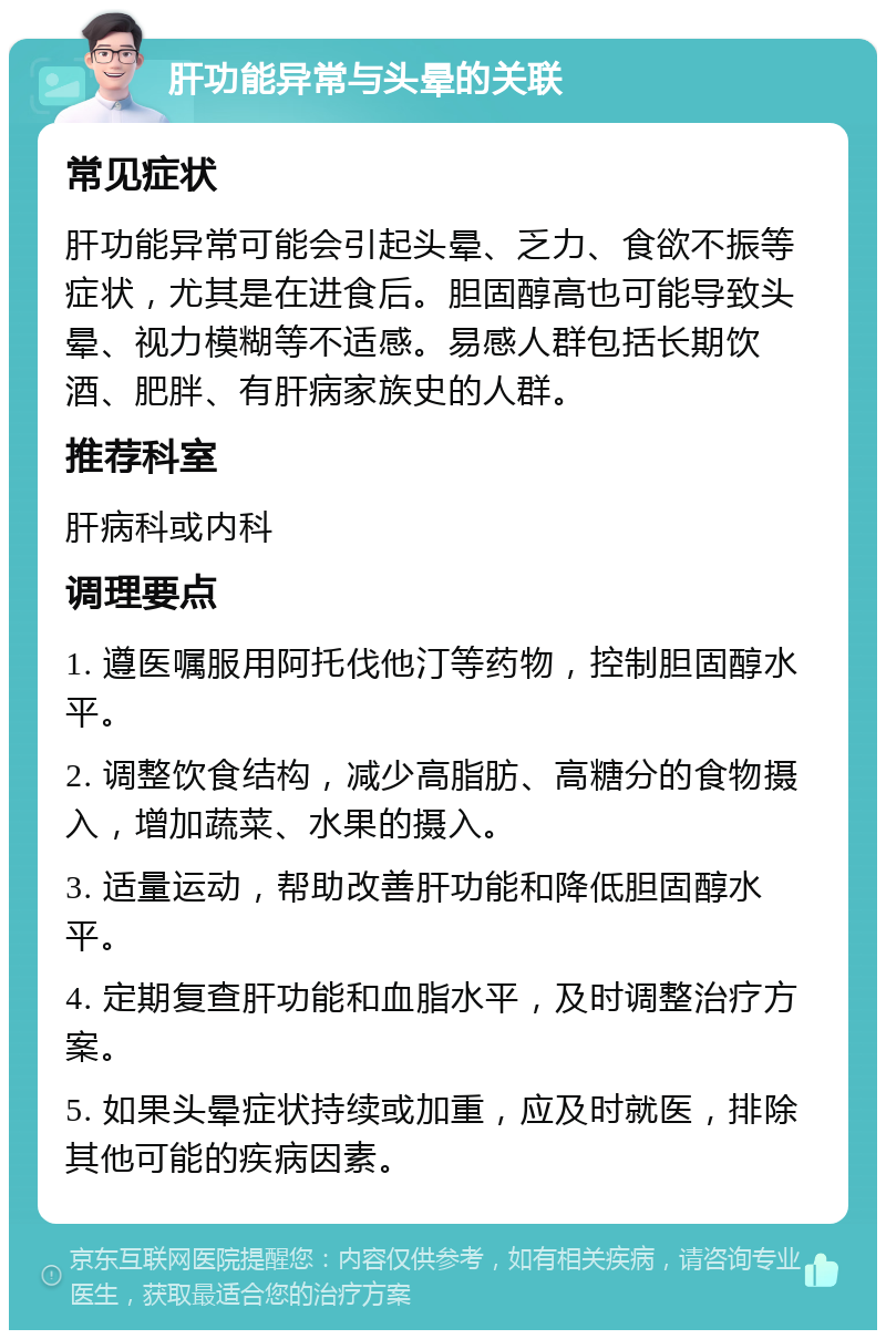 肝功能异常与头晕的关联 常见症状 肝功能异常可能会引起头晕、乏力、食欲不振等症状，尤其是在进食后。胆固醇高也可能导致头晕、视力模糊等不适感。易感人群包括长期饮酒、肥胖、有肝病家族史的人群。 推荐科室 肝病科或内科 调理要点 1. 遵医嘱服用阿托伐他汀等药物，控制胆固醇水平。 2. 调整饮食结构，减少高脂肪、高糖分的食物摄入，增加蔬菜、水果的摄入。 3. 适量运动，帮助改善肝功能和降低胆固醇水平。 4. 定期复查肝功能和血脂水平，及时调整治疗方案。 5. 如果头晕症状持续或加重，应及时就医，排除其他可能的疾病因素。