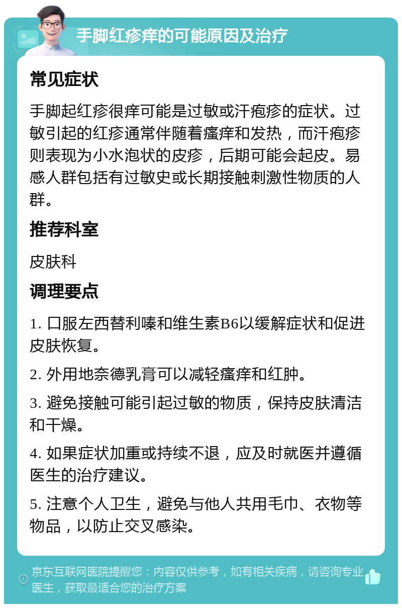 手脚红疹痒的可能原因及治疗 常见症状 手脚起红疹很痒可能是过敏或汗疱疹的症状。过敏引起的红疹通常伴随着瘙痒和发热，而汗疱疹则表现为小水泡状的皮疹，后期可能会起皮。易感人群包括有过敏史或长期接触刺激性物质的人群。 推荐科室 皮肤科 调理要点 1. 口服左西替利嗪和维生素B6以缓解症状和促进皮肤恢复。 2. 外用地奈德乳膏可以减轻瘙痒和红肿。 3. 避免接触可能引起过敏的物质，保持皮肤清洁和干燥。 4. 如果症状加重或持续不退，应及时就医并遵循医生的治疗建议。 5. 注意个人卫生，避免与他人共用毛巾、衣物等物品，以防止交叉感染。