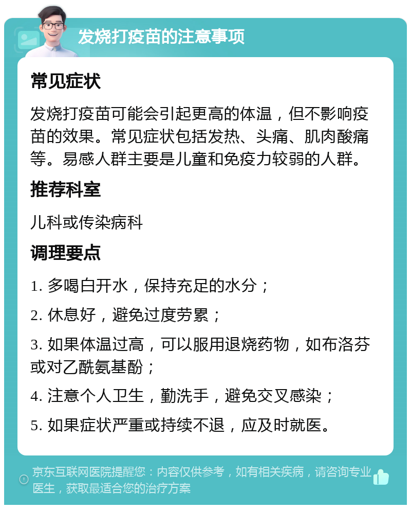 发烧打疫苗的注意事项 常见症状 发烧打疫苗可能会引起更高的体温，但不影响疫苗的效果。常见症状包括发热、头痛、肌肉酸痛等。易感人群主要是儿童和免疫力较弱的人群。 推荐科室 儿科或传染病科 调理要点 1. 多喝白开水，保持充足的水分； 2. 休息好，避免过度劳累； 3. 如果体温过高，可以服用退烧药物，如布洛芬或对乙酰氨基酚； 4. 注意个人卫生，勤洗手，避免交叉感染； 5. 如果症状严重或持续不退，应及时就医。