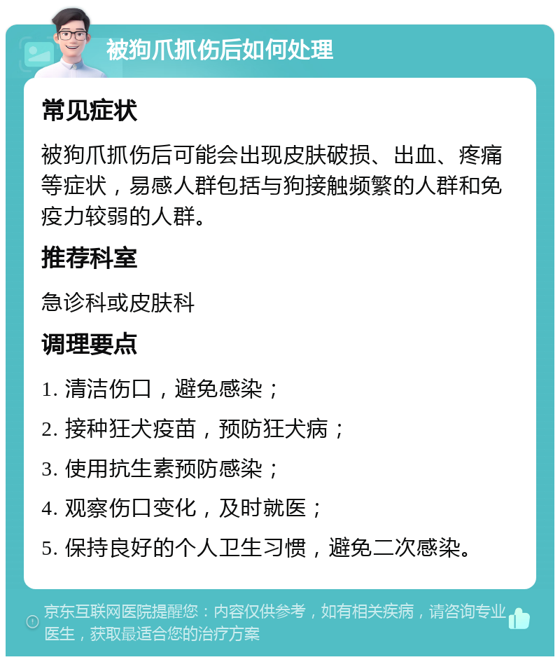 被狗爪抓伤后如何处理 常见症状 被狗爪抓伤后可能会出现皮肤破损、出血、疼痛等症状，易感人群包括与狗接触频繁的人群和免疫力较弱的人群。 推荐科室 急诊科或皮肤科 调理要点 1. 清洁伤口，避免感染； 2. 接种狂犬疫苗，预防狂犬病； 3. 使用抗生素预防感染； 4. 观察伤口变化，及时就医； 5. 保持良好的个人卫生习惯，避免二次感染。