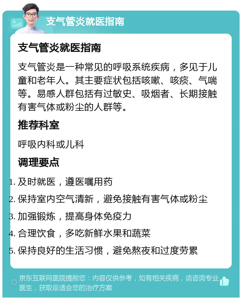 支气管炎就医指南 支气管炎就医指南 支气管炎是一种常见的呼吸系统疾病，多见于儿童和老年人。其主要症状包括咳嗽、咳痰、气喘等。易感人群包括有过敏史、吸烟者、长期接触有害气体或粉尘的人群等。 推荐科室 呼吸内科或儿科 调理要点 及时就医，遵医嘱用药 保持室内空气清新，避免接触有害气体或粉尘 加强锻炼，提高身体免疫力 合理饮食，多吃新鲜水果和蔬菜 保持良好的生活习惯，避免熬夜和过度劳累