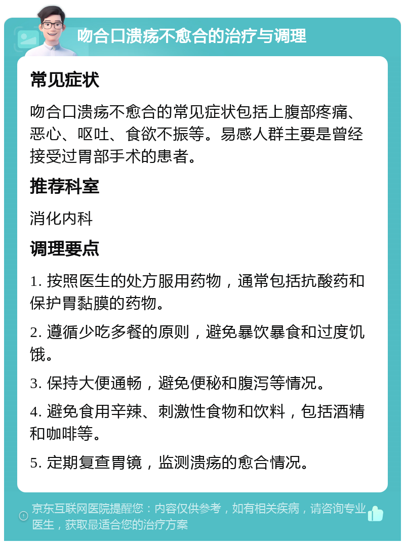 吻合口溃疡不愈合的治疗与调理 常见症状 吻合口溃疡不愈合的常见症状包括上腹部疼痛、恶心、呕吐、食欲不振等。易感人群主要是曾经接受过胃部手术的患者。 推荐科室 消化内科 调理要点 1. 按照医生的处方服用药物，通常包括抗酸药和保护胃黏膜的药物。 2. 遵循少吃多餐的原则，避免暴饮暴食和过度饥饿。 3. 保持大便通畅，避免便秘和腹泻等情况。 4. 避免食用辛辣、刺激性食物和饮料，包括酒精和咖啡等。 5. 定期复查胃镜，监测溃疡的愈合情况。