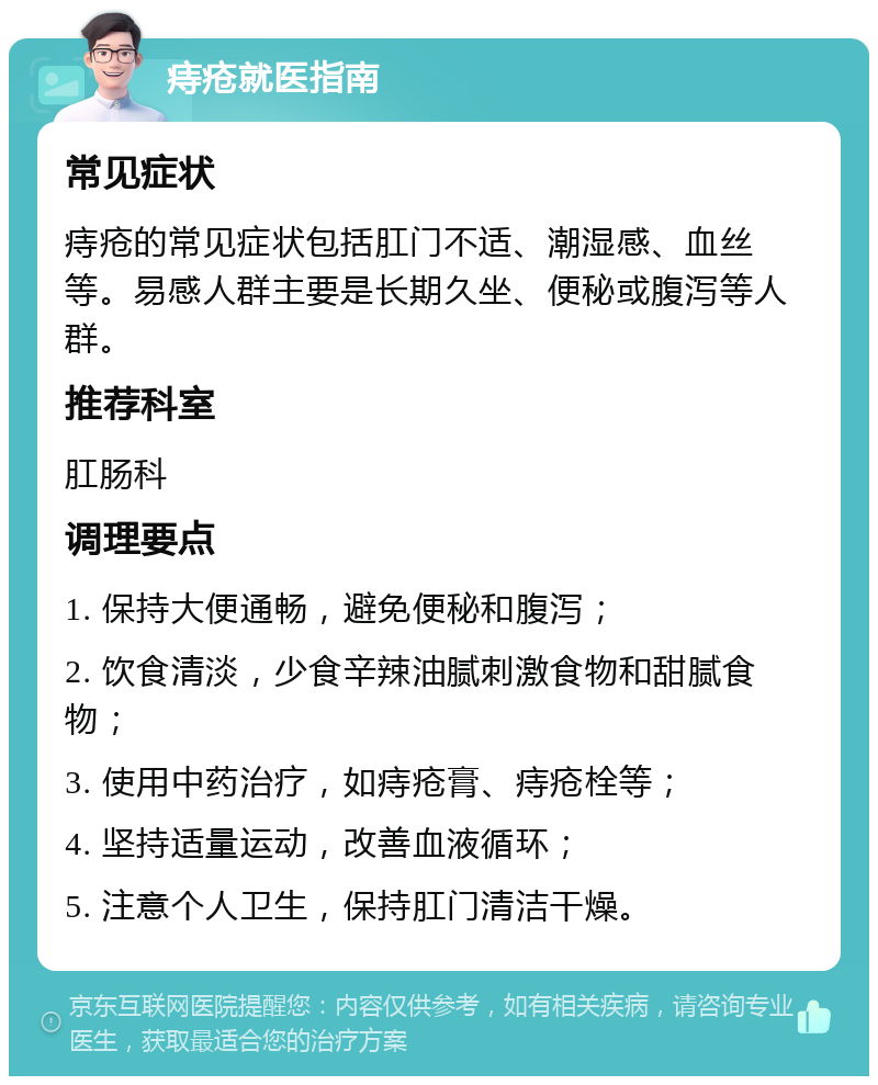 痔疮就医指南 常见症状 痔疮的常见症状包括肛门不适、潮湿感、血丝等。易感人群主要是长期久坐、便秘或腹泻等人群。 推荐科室 肛肠科 调理要点 1. 保持大便通畅，避免便秘和腹泻； 2. 饮食清淡，少食辛辣油腻刺激食物和甜腻食物； 3. 使用中药治疗，如痔疮膏、痔疮栓等； 4. 坚持适量运动，改善血液循环； 5. 注意个人卫生，保持肛门清洁干燥。