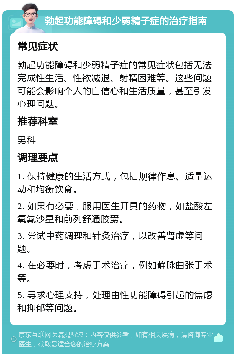 勃起功能障碍和少弱精子症的治疗指南 常见症状 勃起功能障碍和少弱精子症的常见症状包括无法完成性生活、性欲减退、射精困难等。这些问题可能会影响个人的自信心和生活质量，甚至引发心理问题。 推荐科室 男科 调理要点 1. 保持健康的生活方式，包括规律作息、适量运动和均衡饮食。 2. 如果有必要，服用医生开具的药物，如盐酸左氧氟沙星和前列舒通胶囊。 3. 尝试中药调理和针灸治疗，以改善肾虚等问题。 4. 在必要时，考虑手术治疗，例如静脉曲张手术等。 5. 寻求心理支持，处理由性功能障碍引起的焦虑和抑郁等问题。