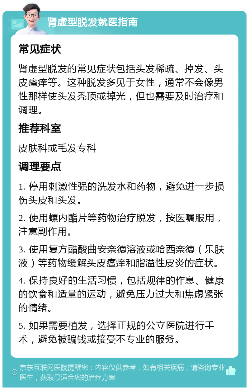 肾虚型脱发就医指南 常见症状 肾虚型脱发的常见症状包括头发稀疏、掉发、头皮瘙痒等。这种脱发多见于女性，通常不会像男性那样使头发秃顶或掉光，但也需要及时治疗和调理。 推荐科室 皮肤科或毛发专科 调理要点 1. 停用刺激性强的洗发水和药物，避免进一步损伤头皮和头发。 2. 使用螺内酯片等药物治疗脱发，按医嘱服用，注意副作用。 3. 使用复方醋酸曲安奈德溶液或哈西奈德（乐肤液）等药物缓解头皮瘙痒和脂溢性皮炎的症状。 4. 保持良好的生活习惯，包括规律的作息、健康的饮食和适量的运动，避免压力过大和焦虑紧张的情绪。 5. 如果需要植发，选择正规的公立医院进行手术，避免被骗钱或接受不专业的服务。