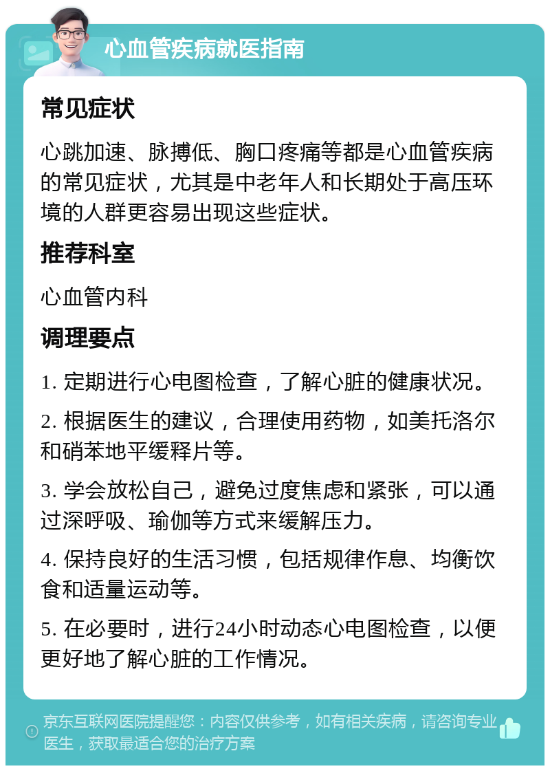 心血管疾病就医指南 常见症状 心跳加速、脉搏低、胸口疼痛等都是心血管疾病的常见症状，尤其是中老年人和长期处于高压环境的人群更容易出现这些症状。 推荐科室 心血管内科 调理要点 1. 定期进行心电图检查，了解心脏的健康状况。 2. 根据医生的建议，合理使用药物，如美托洛尔和硝苯地平缓释片等。 3. 学会放松自己，避免过度焦虑和紧张，可以通过深呼吸、瑜伽等方式来缓解压力。 4. 保持良好的生活习惯，包括规律作息、均衡饮食和适量运动等。 5. 在必要时，进行24小时动态心电图检查，以便更好地了解心脏的工作情况。