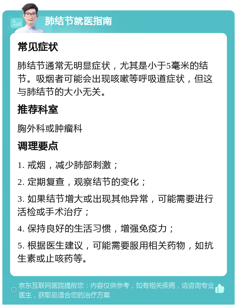 肺结节就医指南 常见症状 肺结节通常无明显症状，尤其是小于5毫米的结节。吸烟者可能会出现咳嗽等呼吸道症状，但这与肺结节的大小无关。 推荐科室 胸外科或肿瘤科 调理要点 1. 戒烟，减少肺部刺激； 2. 定期复查，观察结节的变化； 3. 如果结节增大或出现其他异常，可能需要进行活检或手术治疗； 4. 保持良好的生活习惯，增强免疫力； 5. 根据医生建议，可能需要服用相关药物，如抗生素或止咳药等。