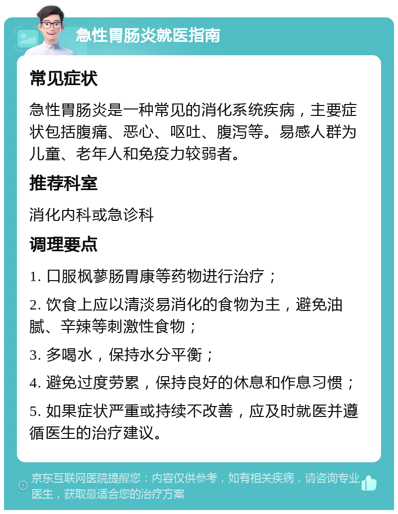 急性胃肠炎就医指南 常见症状 急性胃肠炎是一种常见的消化系统疾病，主要症状包括腹痛、恶心、呕吐、腹泻等。易感人群为儿童、老年人和免疫力较弱者。 推荐科室 消化内科或急诊科 调理要点 1. 口服枫蓼肠胃康等药物进行治疗； 2. 饮食上应以清淡易消化的食物为主，避免油腻、辛辣等刺激性食物； 3. 多喝水，保持水分平衡； 4. 避免过度劳累，保持良好的休息和作息习惯； 5. 如果症状严重或持续不改善，应及时就医并遵循医生的治疗建议。