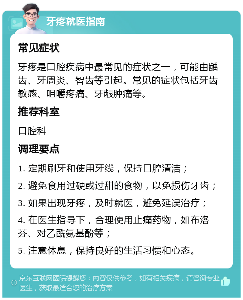 牙疼就医指南 常见症状 牙疼是口腔疾病中最常见的症状之一，可能由龋齿、牙周炎、智齿等引起。常见的症状包括牙齿敏感、咀嚼疼痛、牙龈肿痛等。 推荐科室 口腔科 调理要点 1. 定期刷牙和使用牙线，保持口腔清洁； 2. 避免食用过硬或过甜的食物，以免损伤牙齿； 3. 如果出现牙疼，及时就医，避免延误治疗； 4. 在医生指导下，合理使用止痛药物，如布洛芬、对乙酰氨基酚等； 5. 注意休息，保持良好的生活习惯和心态。