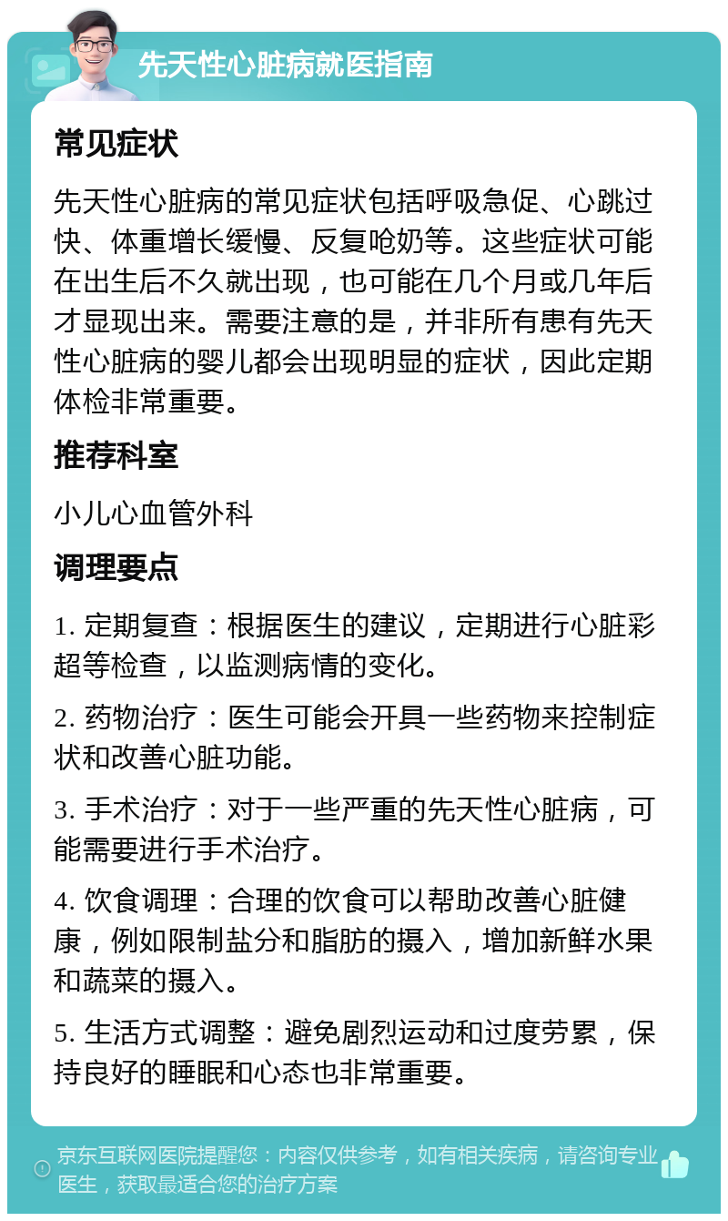 先天性心脏病就医指南 常见症状 先天性心脏病的常见症状包括呼吸急促、心跳过快、体重增长缓慢、反复呛奶等。这些症状可能在出生后不久就出现，也可能在几个月或几年后才显现出来。需要注意的是，并非所有患有先天性心脏病的婴儿都会出现明显的症状，因此定期体检非常重要。 推荐科室 小儿心血管外科 调理要点 1. 定期复查：根据医生的建议，定期进行心脏彩超等检查，以监测病情的变化。 2. 药物治疗：医生可能会开具一些药物来控制症状和改善心脏功能。 3. 手术治疗：对于一些严重的先天性心脏病，可能需要进行手术治疗。 4. 饮食调理：合理的饮食可以帮助改善心脏健康，例如限制盐分和脂肪的摄入，增加新鲜水果和蔬菜的摄入。 5. 生活方式调整：避免剧烈运动和过度劳累，保持良好的睡眠和心态也非常重要。