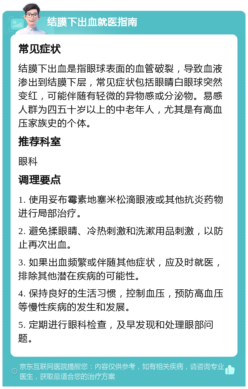 结膜下出血就医指南 常见症状 结膜下出血是指眼球表面的血管破裂，导致血液渗出到结膜下层，常见症状包括眼睛白眼球突然变红，可能伴随有轻微的异物感或分泌物。易感人群为四五十岁以上的中老年人，尤其是有高血压家族史的个体。 推荐科室 眼科 调理要点 1. 使用妥布霉素地塞米松滴眼液或其他抗炎药物进行局部治疗。 2. 避免揉眼睛、冷热刺激和洗漱用品刺激，以防止再次出血。 3. 如果出血频繁或伴随其他症状，应及时就医，排除其他潜在疾病的可能性。 4. 保持良好的生活习惯，控制血压，预防高血压等慢性疾病的发生和发展。 5. 定期进行眼科检查，及早发现和处理眼部问题。