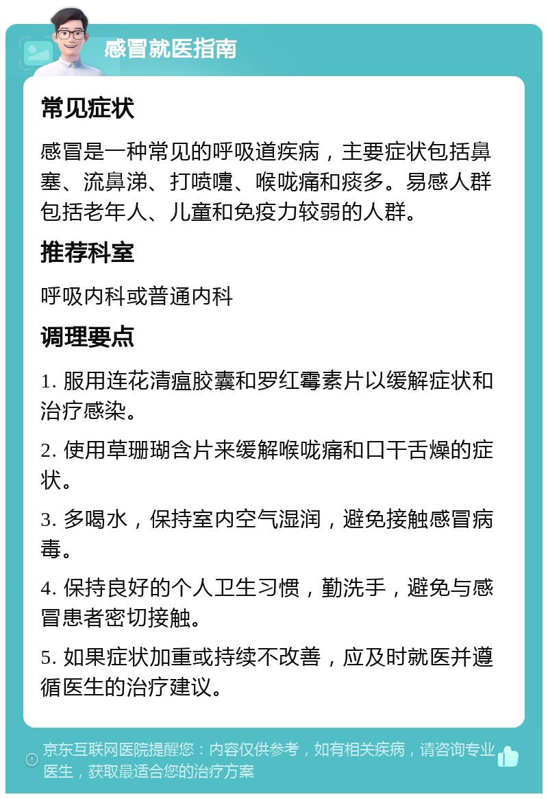 感冒就医指南 常见症状 感冒是一种常见的呼吸道疾病，主要症状包括鼻塞、流鼻涕、打喷嚏、喉咙痛和痰多。易感人群包括老年人、儿童和免疫力较弱的人群。 推荐科室 呼吸内科或普通内科 调理要点 1. 服用连花清瘟胶囊和罗红霉素片以缓解症状和治疗感染。 2. 使用草珊瑚含片来缓解喉咙痛和口干舌燥的症状。 3. 多喝水，保持室内空气湿润，避免接触感冒病毒。 4. 保持良好的个人卫生习惯，勤洗手，避免与感冒患者密切接触。 5. 如果症状加重或持续不改善，应及时就医并遵循医生的治疗建议。