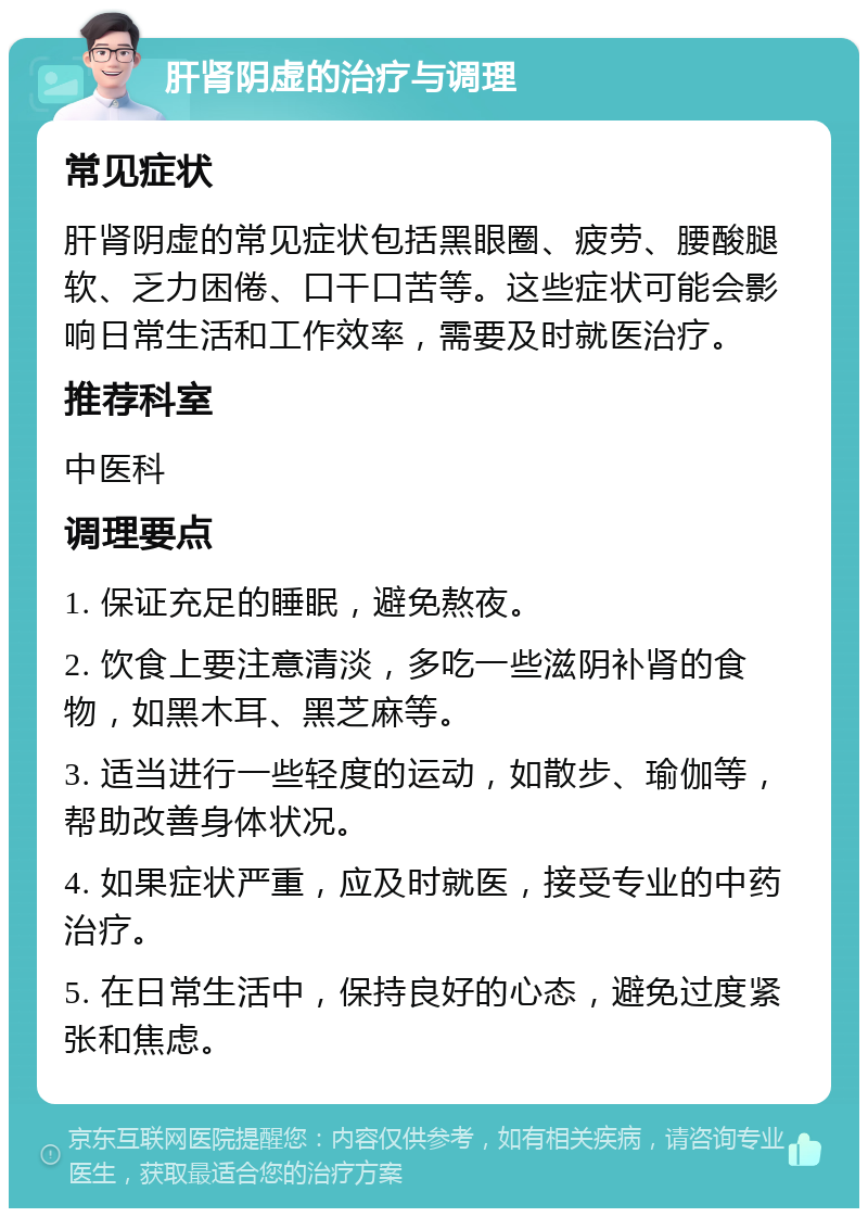 肝肾阴虚的治疗与调理 常见症状 肝肾阴虚的常见症状包括黑眼圈、疲劳、腰酸腿软、乏力困倦、口干口苦等。这些症状可能会影响日常生活和工作效率，需要及时就医治疗。 推荐科室 中医科 调理要点 1. 保证充足的睡眠，避免熬夜。 2. 饮食上要注意清淡，多吃一些滋阴补肾的食物，如黑木耳、黑芝麻等。 3. 适当进行一些轻度的运动，如散步、瑜伽等，帮助改善身体状况。 4. 如果症状严重，应及时就医，接受专业的中药治疗。 5. 在日常生活中，保持良好的心态，避免过度紧张和焦虑。