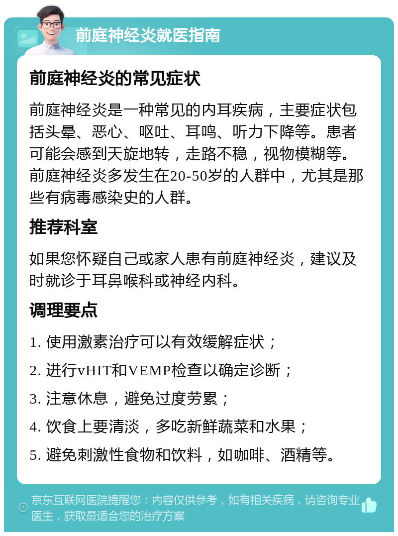 前庭神经炎就医指南 前庭神经炎的常见症状 前庭神经炎是一种常见的内耳疾病，主要症状包括头晕、恶心、呕吐、耳鸣、听力下降等。患者可能会感到天旋地转，走路不稳，视物模糊等。前庭神经炎多发生在20-50岁的人群中，尤其是那些有病毒感染史的人群。 推荐科室 如果您怀疑自己或家人患有前庭神经炎，建议及时就诊于耳鼻喉科或神经内科。 调理要点 1. 使用激素治疗可以有效缓解症状； 2. 进行vHIT和VEMP检查以确定诊断； 3. 注意休息，避免过度劳累； 4. 饮食上要清淡，多吃新鲜蔬菜和水果； 5. 避免刺激性食物和饮料，如咖啡、酒精等。