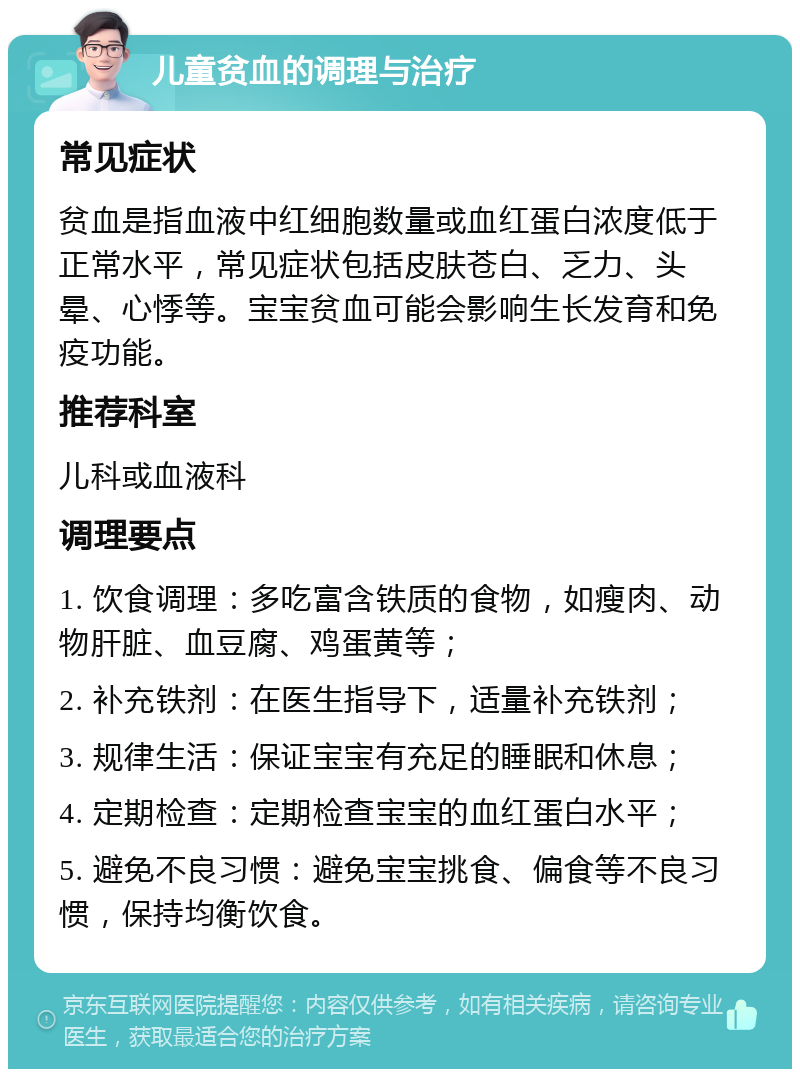 儿童贫血的调理与治疗 常见症状 贫血是指血液中红细胞数量或血红蛋白浓度低于正常水平，常见症状包括皮肤苍白、乏力、头晕、心悸等。宝宝贫血可能会影响生长发育和免疫功能。 推荐科室 儿科或血液科 调理要点 1. 饮食调理：多吃富含铁质的食物，如瘦肉、动物肝脏、血豆腐、鸡蛋黄等； 2. 补充铁剂：在医生指导下，适量补充铁剂； 3. 规律生活：保证宝宝有充足的睡眠和休息； 4. 定期检查：定期检查宝宝的血红蛋白水平； 5. 避免不良习惯：避免宝宝挑食、偏食等不良习惯，保持均衡饮食。