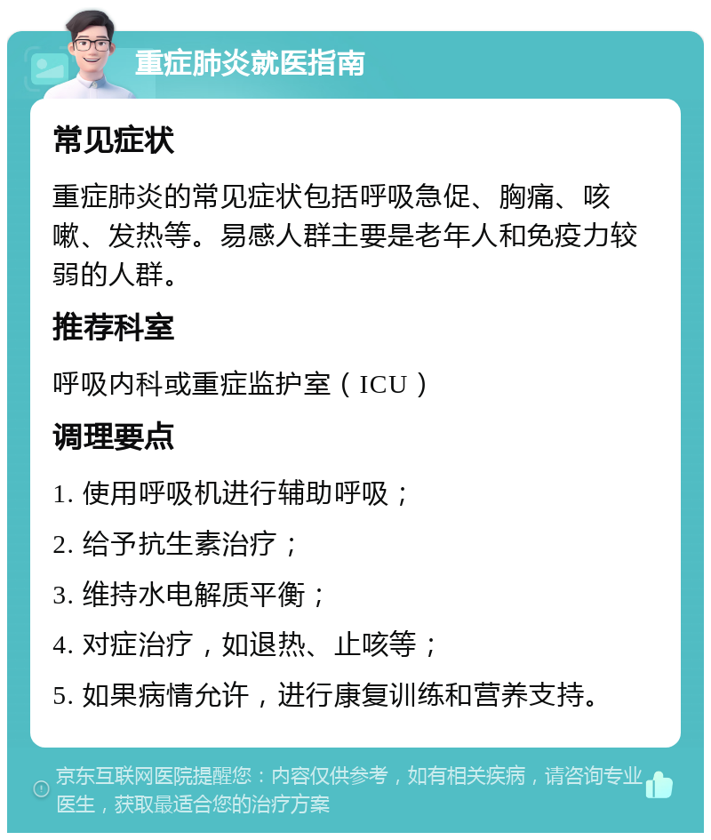 重症肺炎就医指南 常见症状 重症肺炎的常见症状包括呼吸急促、胸痛、咳嗽、发热等。易感人群主要是老年人和免疫力较弱的人群。 推荐科室 呼吸内科或重症监护室（ICU） 调理要点 1. 使用呼吸机进行辅助呼吸； 2. 给予抗生素治疗； 3. 维持水电解质平衡； 4. 对症治疗，如退热、止咳等； 5. 如果病情允许，进行康复训练和营养支持。