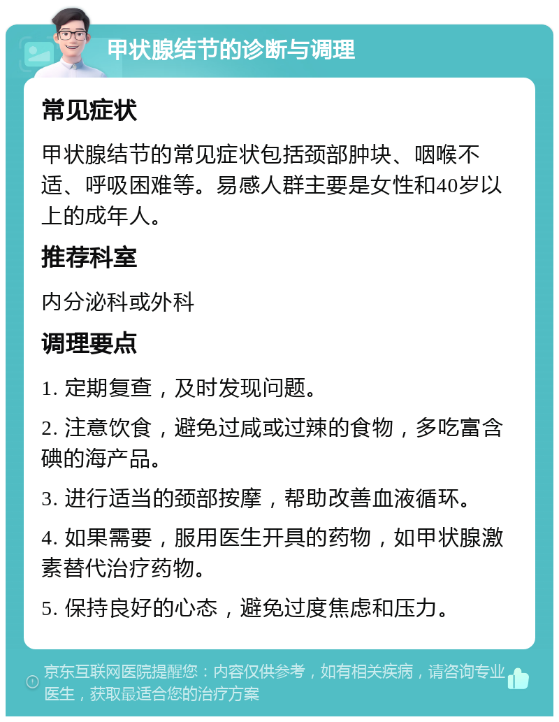 甲状腺结节的诊断与调理 常见症状 甲状腺结节的常见症状包括颈部肿块、咽喉不适、呼吸困难等。易感人群主要是女性和40岁以上的成年人。 推荐科室 内分泌科或外科 调理要点 1. 定期复查，及时发现问题。 2. 注意饮食，避免过咸或过辣的食物，多吃富含碘的海产品。 3. 进行适当的颈部按摩，帮助改善血液循环。 4. 如果需要，服用医生开具的药物，如甲状腺激素替代治疗药物。 5. 保持良好的心态，避免过度焦虑和压力。