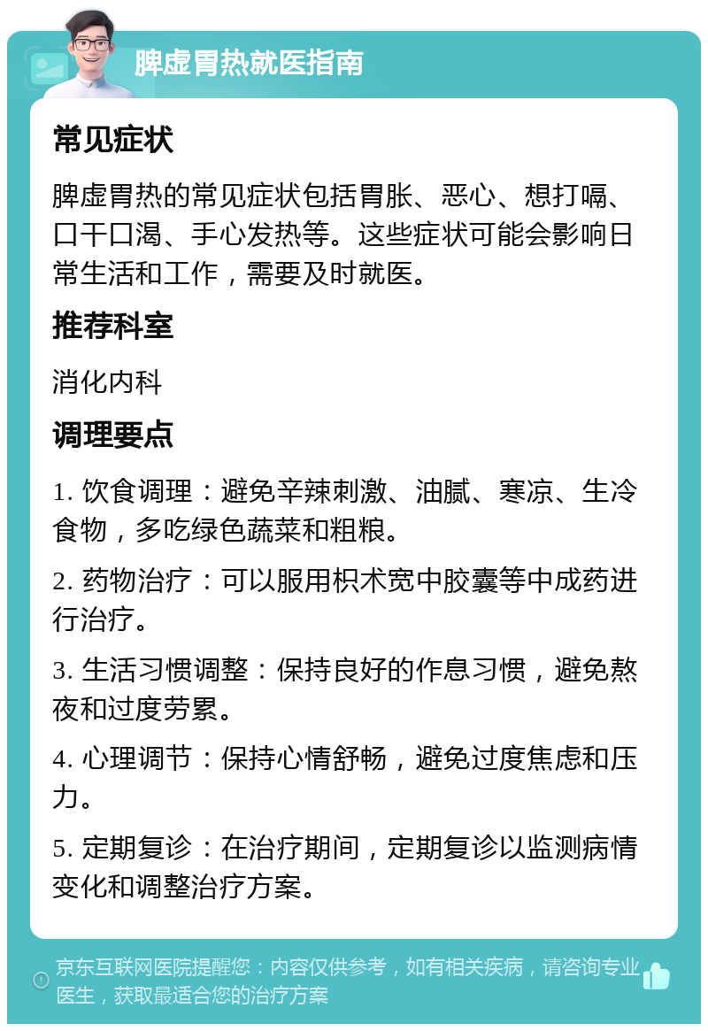 脾虚胃热就医指南 常见症状 脾虚胃热的常见症状包括胃胀、恶心、想打嗝、口干口渴、手心发热等。这些症状可能会影响日常生活和工作，需要及时就医。 推荐科室 消化内科 调理要点 1. 饮食调理：避免辛辣刺激、油腻、寒凉、生冷食物，多吃绿色蔬菜和粗粮。 2. 药物治疗：可以服用枳术宽中胶囊等中成药进行治疗。 3. 生活习惯调整：保持良好的作息习惯，避免熬夜和过度劳累。 4. 心理调节：保持心情舒畅，避免过度焦虑和压力。 5. 定期复诊：在治疗期间，定期复诊以监测病情变化和调整治疗方案。