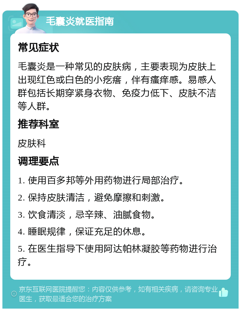 毛囊炎就医指南 常见症状 毛囊炎是一种常见的皮肤病，主要表现为皮肤上出现红色或白色的小疙瘩，伴有瘙痒感。易感人群包括长期穿紧身衣物、免疫力低下、皮肤不洁等人群。 推荐科室 皮肤科 调理要点 1. 使用百多邦等外用药物进行局部治疗。 2. 保持皮肤清洁，避免摩擦和刺激。 3. 饮食清淡，忌辛辣、油腻食物。 4. 睡眠规律，保证充足的休息。 5. 在医生指导下使用阿达帕林凝胶等药物进行治疗。