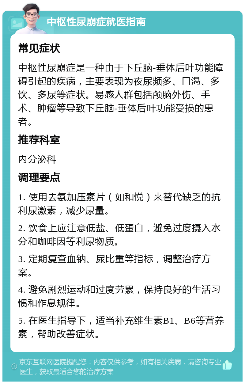 中枢性尿崩症就医指南 常见症状 中枢性尿崩症是一种由于下丘脑-垂体后叶功能障碍引起的疾病，主要表现为夜尿频多、口渴、多饮、多尿等症状。易感人群包括颅脑外伤、手术、肿瘤等导致下丘脑-垂体后叶功能受损的患者。 推荐科室 内分泌科 调理要点 1. 使用去氨加压素片（如和悦）来替代缺乏的抗利尿激素，减少尿量。 2. 饮食上应注意低盐、低蛋白，避免过度摄入水分和咖啡因等利尿物质。 3. 定期复查血钠、尿比重等指标，调整治疗方案。 4. 避免剧烈运动和过度劳累，保持良好的生活习惯和作息规律。 5. 在医生指导下，适当补充维生素B1、B6等营养素，帮助改善症状。