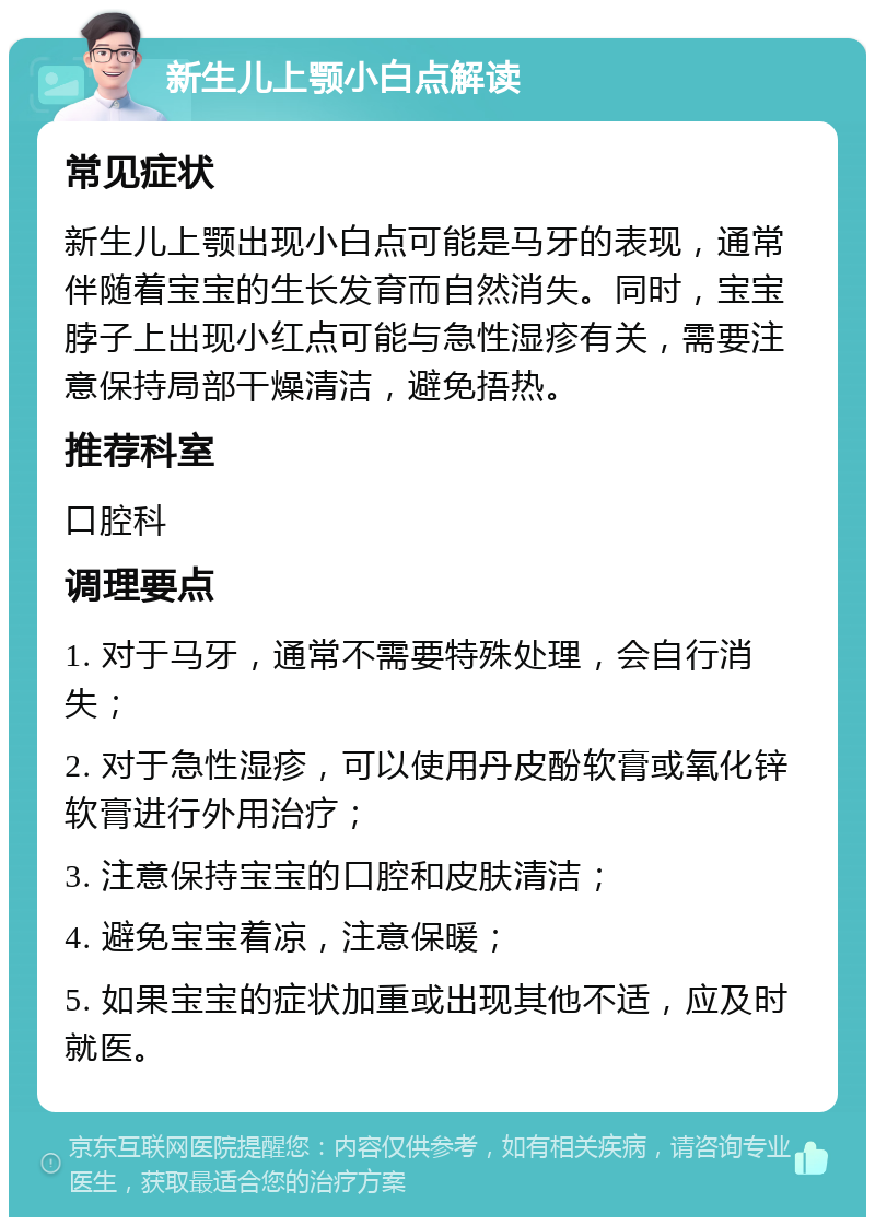 新生儿上颚小白点解读 常见症状 新生儿上颚出现小白点可能是马牙的表现，通常伴随着宝宝的生长发育而自然消失。同时，宝宝脖子上出现小红点可能与急性湿疹有关，需要注意保持局部干燥清洁，避免捂热。 推荐科室 口腔科 调理要点 1. 对于马牙，通常不需要特殊处理，会自行消失； 2. 对于急性湿疹，可以使用丹皮酚软膏或氧化锌软膏进行外用治疗； 3. 注意保持宝宝的口腔和皮肤清洁； 4. 避免宝宝着凉，注意保暖； 5. 如果宝宝的症状加重或出现其他不适，应及时就医。