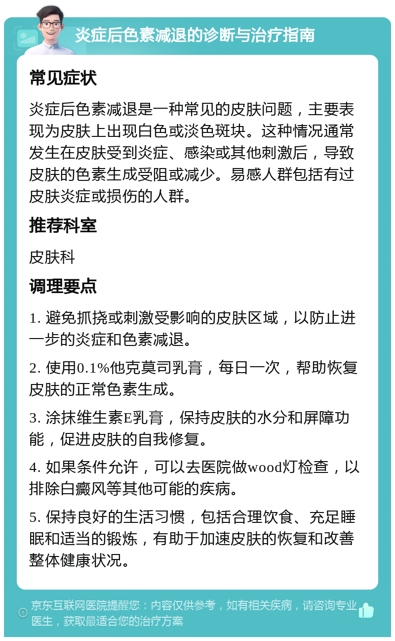 炎症后色素减退的诊断与治疗指南 常见症状 炎症后色素减退是一种常见的皮肤问题，主要表现为皮肤上出现白色或淡色斑块。这种情况通常发生在皮肤受到炎症、感染或其他刺激后，导致皮肤的色素生成受阻或减少。易感人群包括有过皮肤炎症或损伤的人群。 推荐科室 皮肤科 调理要点 1. 避免抓挠或刺激受影响的皮肤区域，以防止进一步的炎症和色素减退。 2. 使用0.1%他克莫司乳膏，每日一次，帮助恢复皮肤的正常色素生成。 3. 涂抹维生素E乳膏，保持皮肤的水分和屏障功能，促进皮肤的自我修复。 4. 如果条件允许，可以去医院做wood灯检查，以排除白癜风等其他可能的疾病。 5. 保持良好的生活习惯，包括合理饮食、充足睡眠和适当的锻炼，有助于加速皮肤的恢复和改善整体健康状况。